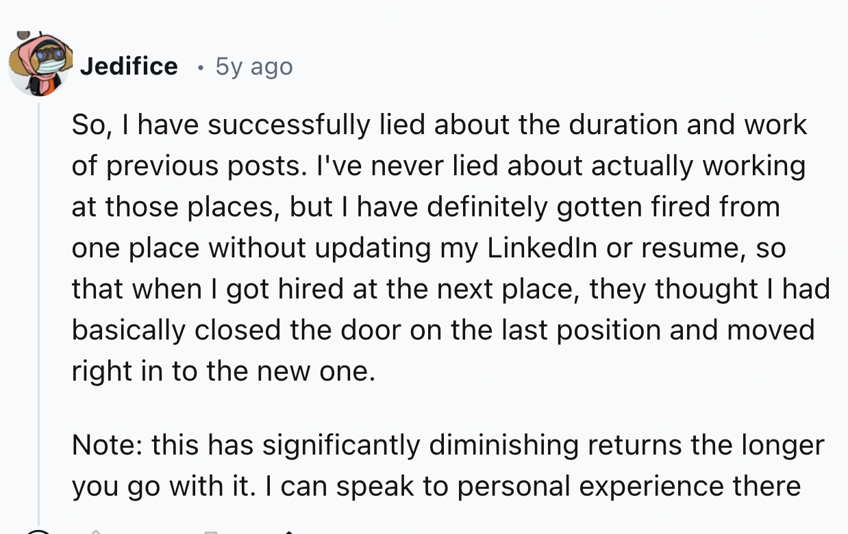 screenshot - Jedifice 5y ago So, I have successfully lied about the duration and work of previous posts. I've never lied about actually working at those places, but I have definitely gotten fired from one place without updating my LinkedIn or resume, so t